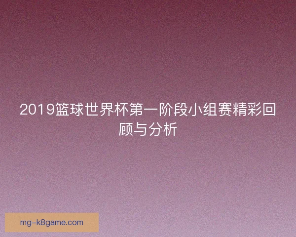 2019篮球世界杯第一阶段小组赛精彩回顾与分析