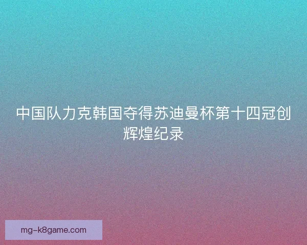 中国队力克韩国夺得苏迪曼杯第十四冠创辉煌纪录 中国队力克韩国夺得苏迪曼杯第十四冠创辉煌纪录