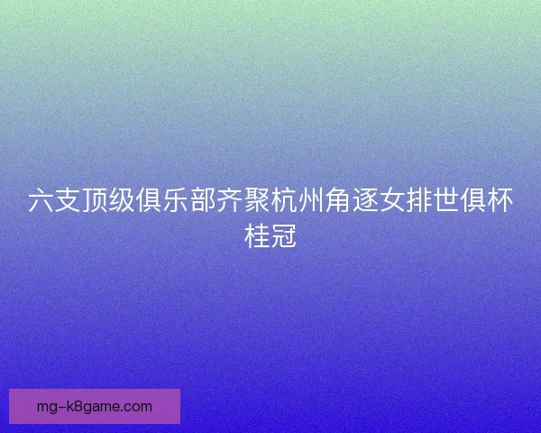 六支顶级俱乐部齐聚杭州角逐女排世俱杯桂冠