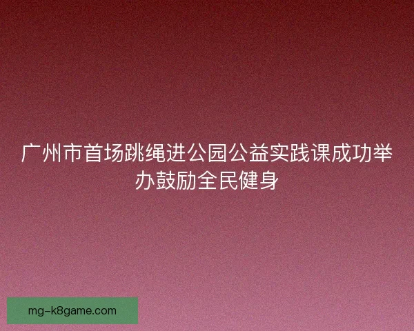 广州市首场跳绳进公园公益实践课成功举办鼓励全民健身