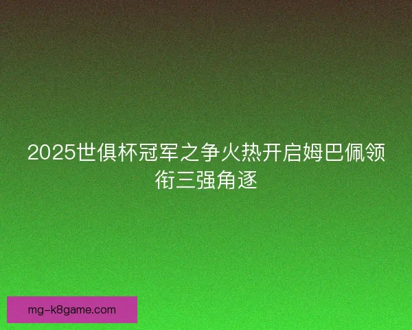 2025世俱杯冠军之争火热开启姆巴佩领衔三强角逐