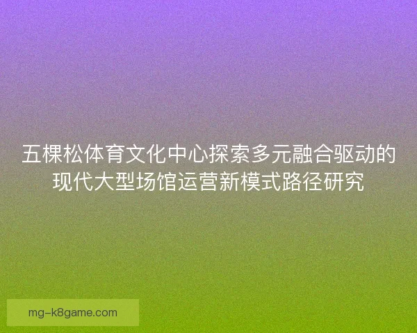 五棵松体育文化中心探索多元融合驱动的现代大型场馆运营新模式路径研究