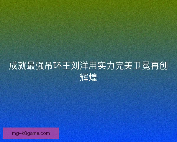 成就最强吊环王刘洋用实力完美卫冕再创辉煌 成就最强吊环王刘洋用实力完美卫冕再创辉煌