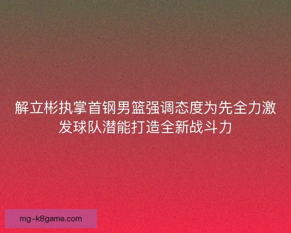 解立彬执掌首钢男篮强调态度为先全力激发球队潜能打造全新战斗力 解立彬执掌首钢男篮强调态度为先全力激发球队潜能打造全新战斗力
