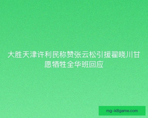 大胜天津许利民称赞张云松引援翟晓川甘愿牺牲全华班回应 大胜天津许利民称赞张云松引援翟晓川甘愿牺牲全华班回应