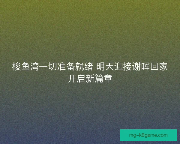梭鱼湾一切准备就绪 明天迎接谢晖回家开启新篇章