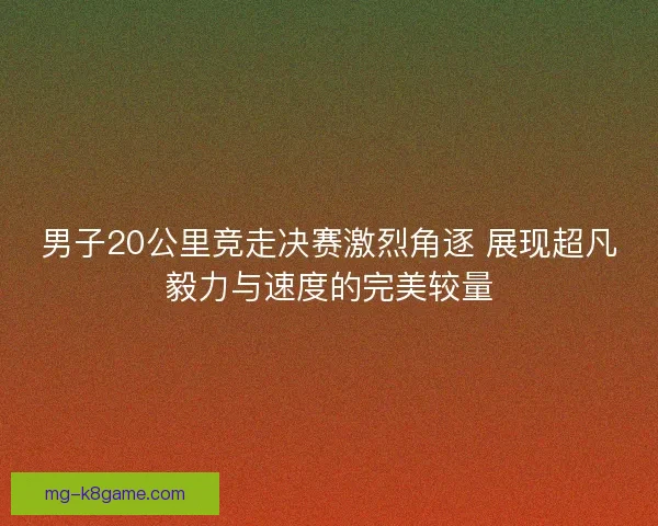 男子20公里竞走决赛激烈角逐 展现超凡毅力与速度的完美较量 男子20公里竞走决赛激烈角逐 展现超凡毅力与速度的完美较量
