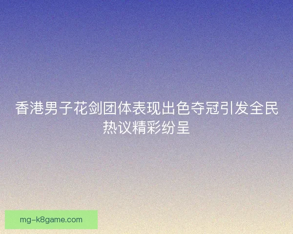 香港男子花剑团体表现出色夺冠引发全民热议精彩纷呈 香港男子花剑团体表现出色夺冠引发全民热议精彩纷呈