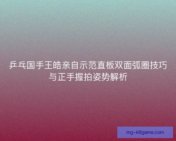 乒乓国手王皓亲自示范直板双面弧圈技巧与正手握拍姿势解析 乒乓国手王皓亲自示范直板双面弧圈技巧与正手握拍姿势解析