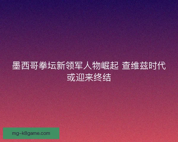 墨西哥拳坛新领军人物崛起 查维兹时代或迎来终结 墨西哥拳坛新领军人物崛起 查维兹时代或迎来终结