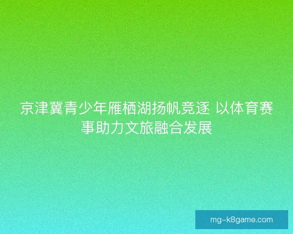 京津冀青少年雁栖湖扬帆竞逐 以体育赛事助力文旅融合发展 京津冀青少年雁栖湖扬帆竞逐 以体育赛事助力文旅融合发展