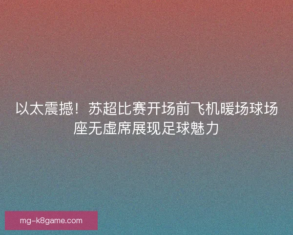 以太震撼！苏超比赛开场前飞机暖场球场座无虚席展现足球魅力