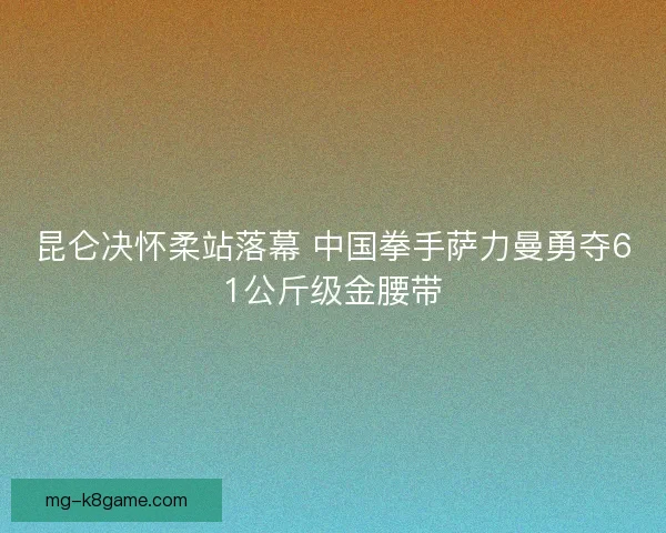 昆仑决怀柔站落幕 中国拳手萨力曼勇夺61公斤级金腰带