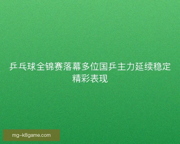 乒乓球全锦赛落幕多位国乒主力延续稳定精彩表现